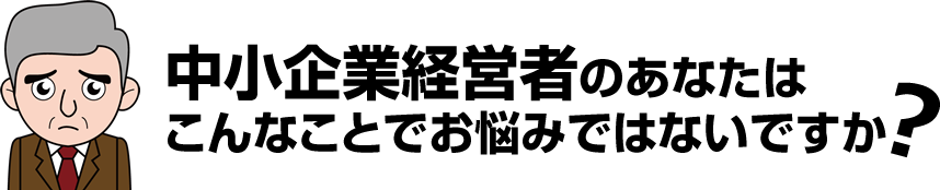 中小企業経営者のあなたはこんなことでお悩みではないですか？