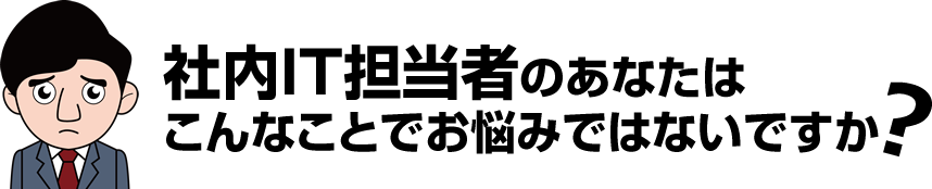社内IT担当者のあなたはこんなことでお悩みではないですか？